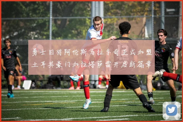勇士旧将阿伦斯马拉季奇正式加盟土耳其豪门加拉塔萨雷开启新篇章